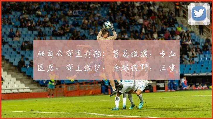 缅甸公海医疗船：紧急救援，专业医疗，海上救护，全球视野，三重保障，守护生命线