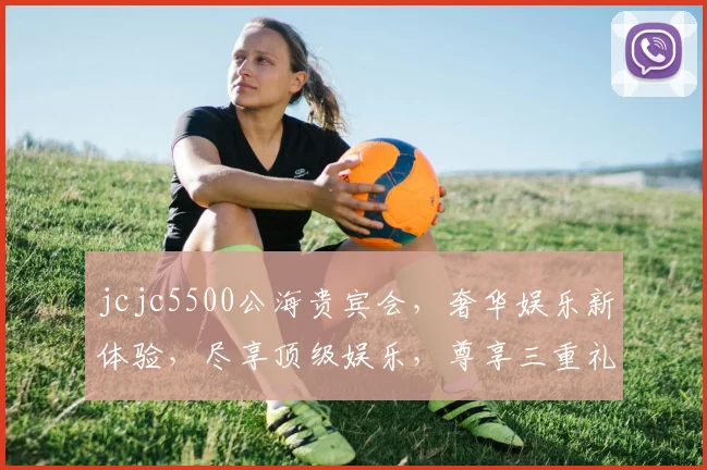 jcjc5500公海贵宾会，奢华娱乐新体验，尽享顶级娱乐，尊享三重礼遇，诚邀您共赴海上盛宴