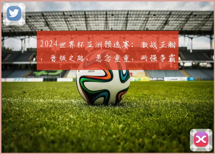 2024世界杯亚洲预选赛：激战正酣，晋级之路，悬念重重，两强争霸，不容错过