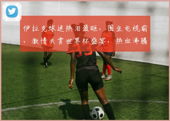 伊拉克球迷热泪盈眶，围坐电视前，激情共赏世界杯盛宴，热血沸腾